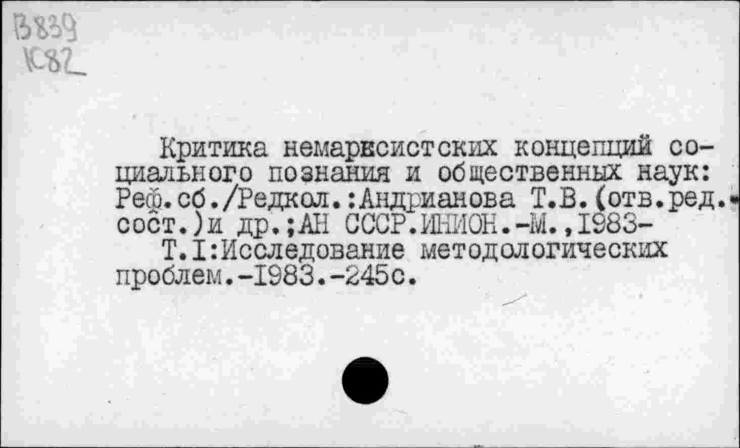 ﻿Критика немарксистских концепций социального познания и общественных наук: Реш. сб. /Редкол.: Андрианова Т. В. (отв. ред. сост.)и др.;АН СССР.ИНИОН.-М. ,1983-
Т.I:Исследование методологических проблем.-1983.-245с.